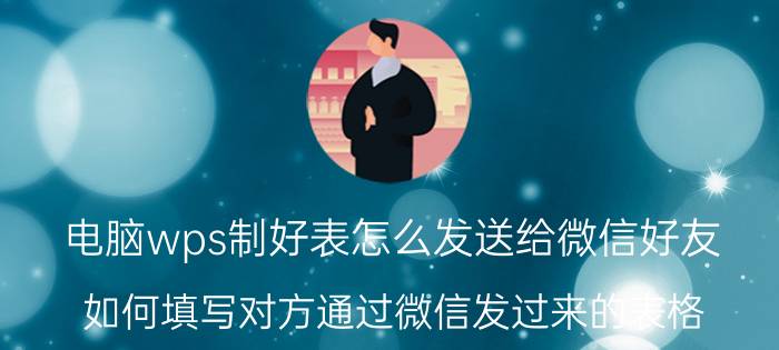 电脑wps制好表怎么发送给微信好友 如何填写对方通过微信发过来的表格？